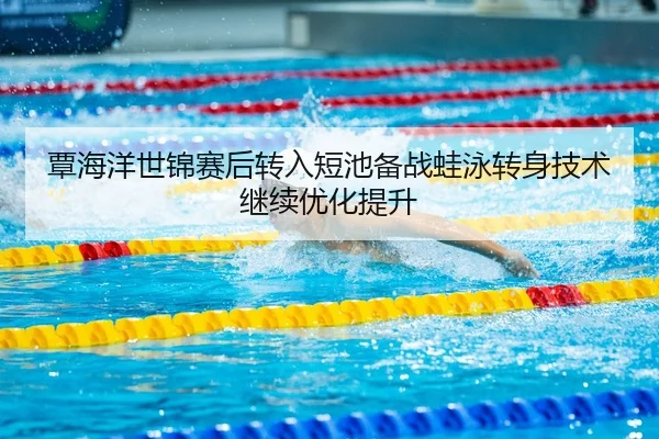 覃海洋世锦赛后转入短池备战蛙泳转身技术继续优化提升